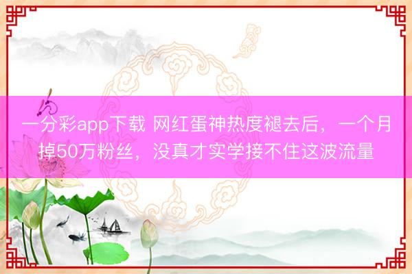 一分彩app下载 网红蛋神热度褪去后，一个月掉50万粉丝，没真才实学接不住这波流量