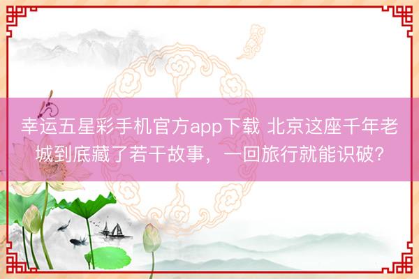 幸运五星彩手机官方app下载 北京这座千年老城到底藏了若干故事，一回旅行就能识破?