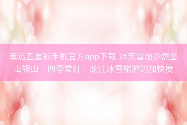 幸运五星彩手机官方app下载 冰天雪地亦然金山银山|四季常红:龙江冰雪旅游的加快度