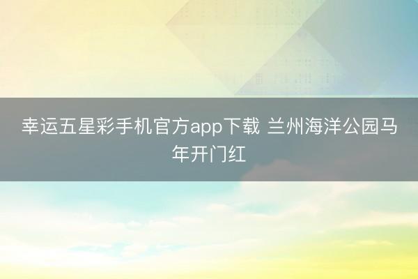 幸运五星彩手机官方app下载 兰州海洋公园马年开门红