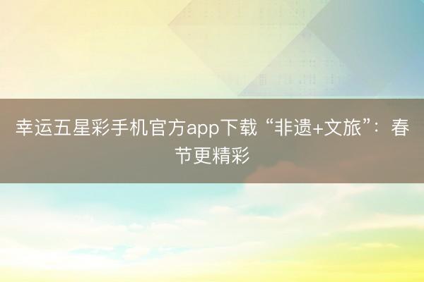幸运五星彩手机官方app下载 “非遗+文旅”：春节更精彩
