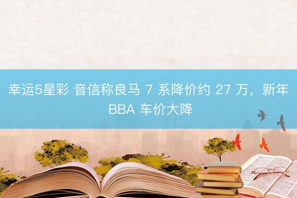 幸运5星彩 音信称良马 7 系降价约 27 万,新年 BBA 车价大降