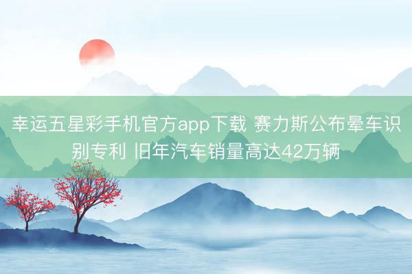 幸运五星彩手机官方app下载 赛力斯公布晕车识别专利 旧年汽车销量高达42万辆