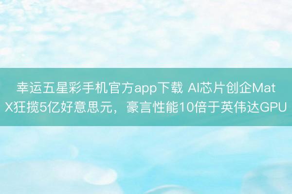 幸运五星彩手机官方app下载 AI芯片创企MatX狂揽5亿好意思元，豪言性能10倍于英伟达GPU