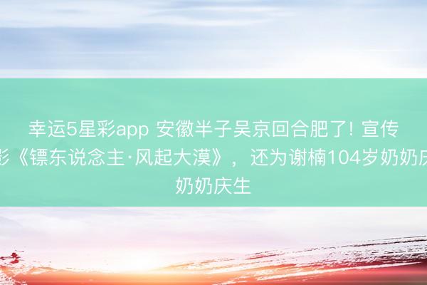 幸运5星彩app 安徽半子吴京回合肥了! 宣传电影《镖东说念主·风起大漠》，还为谢楠104岁奶奶庆生