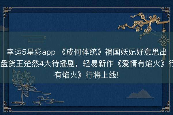 幸运5星彩app 《成何体统》祸国妖妃好意思出新高度! 盘货王楚然4大待播剧，轻易新作《爱情有焰火》行将上线!