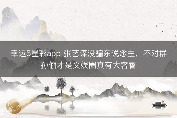 幸运5星彩app 张艺谋没骗东说念主,不对群孙俪才是文娱圈真有大奢睿