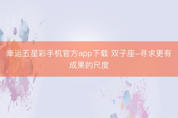幸运五星彩手机官方app下载 双子座-寻求更有成果的尺度