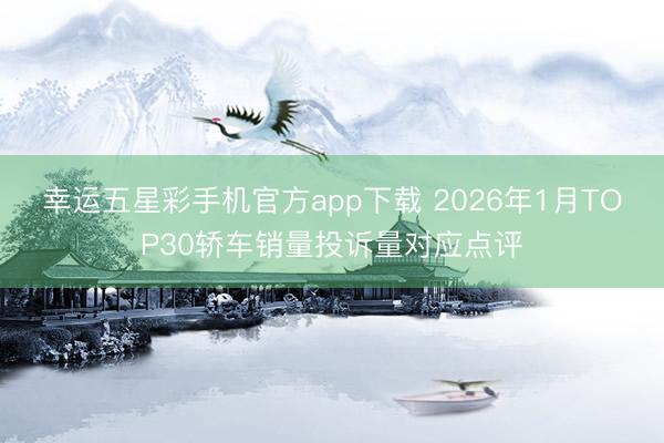幸运五星彩手机官方app下载 2026年1月TOP30轿车销量投诉量对应点评