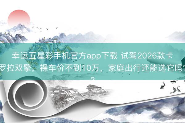幸运五星彩手机官方app下载 试驾2026款卡罗拉双擎，裸车价不到10万，家庭出行还能选它吗?