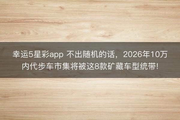 幸运5星彩app 不出随机的话，2026年10万内代步车市集将被这8款矿藏车型统带!