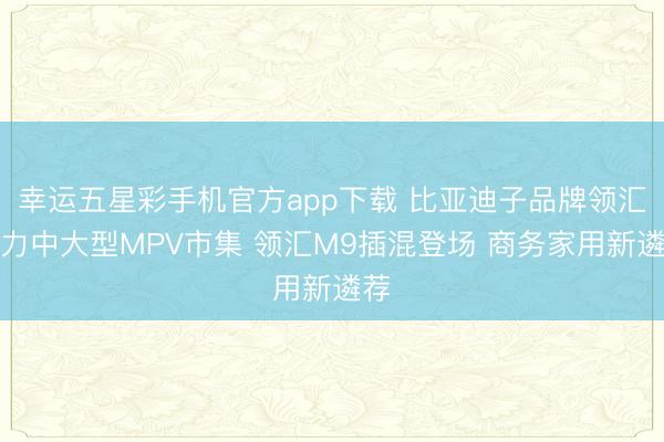 幸运五星彩手机官方app下载 比亚迪子品牌领汇发力中大型MPV市集 领汇M9插混登场 商务家用新遴荐