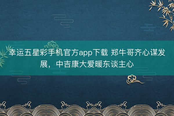 幸运五星彩手机官方app下载 郑牛哥齐心谋发展，中吉康大爱暖东谈主心