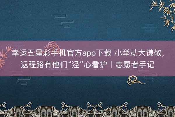 幸运五星彩手机官方app下载 小举动大谦敬，返程路有他们“泾”心看护丨志愿者手记
