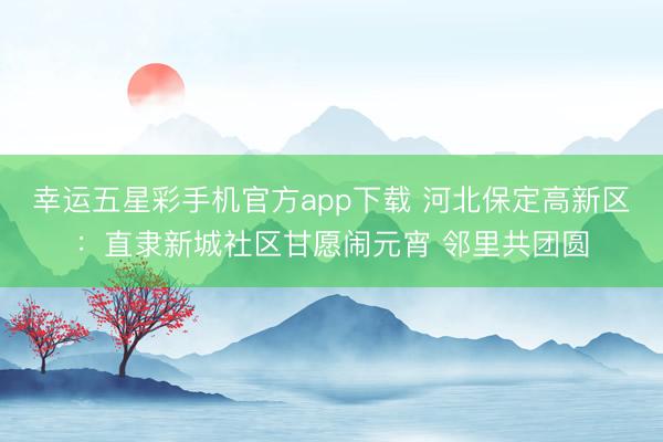 幸运五星彩手机官方app下载 河北保定高新区：直隶新城社区甘愿闹元宵 邻里共团圆