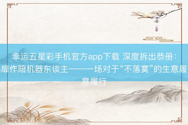 幸运五星彩手机官方app下载 深度拆出恭册：心扉作陪机器东谈主——一场对于“不落寞”的生意履行
