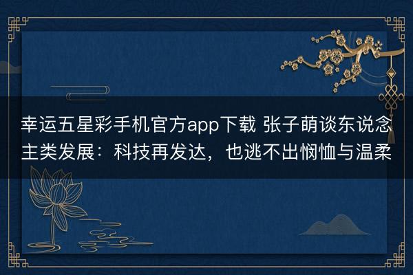 幸运五星彩手机官方app下载 张子萌谈东说念主类发展：科技再发达，也逃不出悯恤与温柔