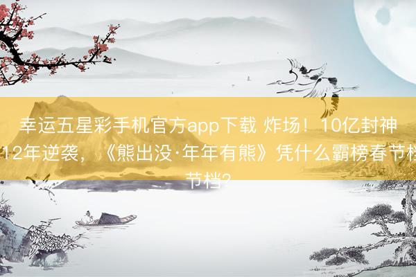 幸运五星彩手机官方app下载 炸场!10亿封神,12年逆袭,《熊出没·年年有熊》凭什么霸榜春节档?
